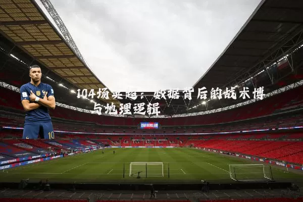 104场英超：数据背后的战术博弈与地理逻辑