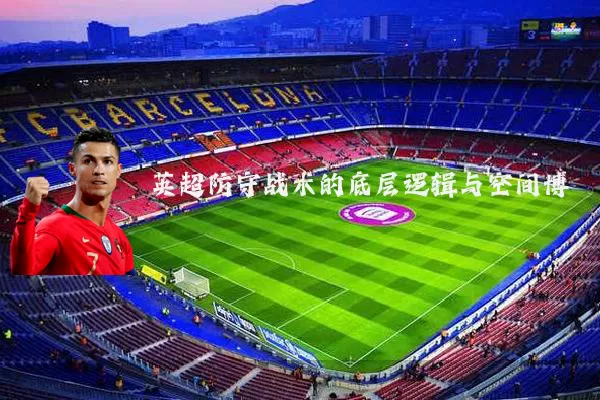 英超防守战术的底层逻辑与空间博弈