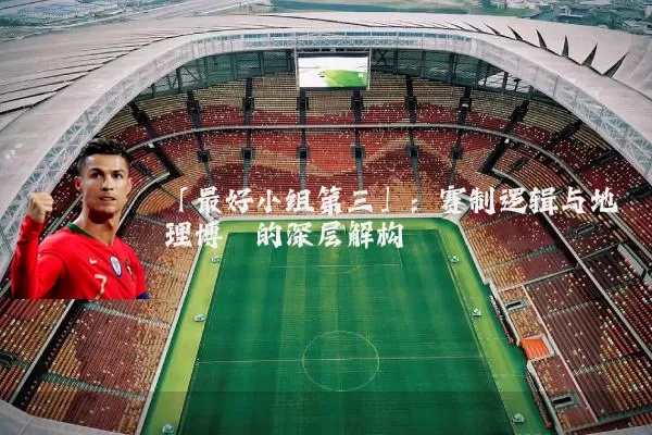 「最好小组第三」:赛制逻辑与地理博弈的深层解构